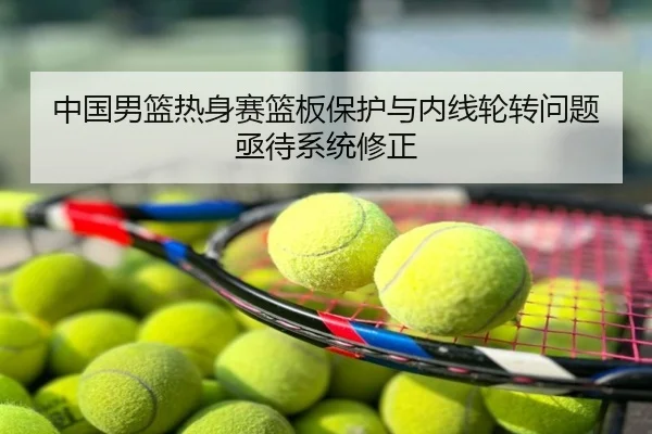 中国男篮热身赛篮板保护与内线轮转问题亟待系统修正