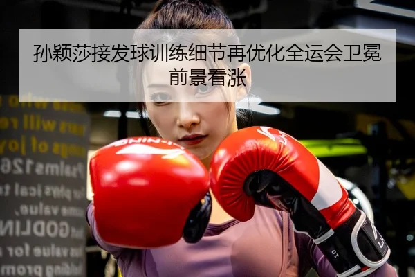 孙颖莎接发球训练细节再优化全运会卫冕前景看涨