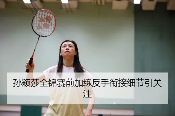 孙颖莎全锦赛前加练反手衔接细节引关注