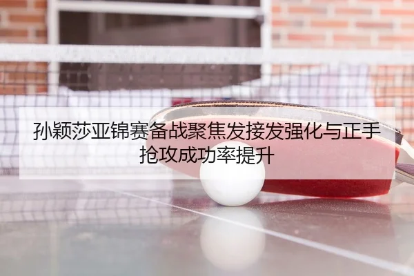 孙颖莎亚锦赛备战聚焦发接发强化与正手抢攻成功率提升