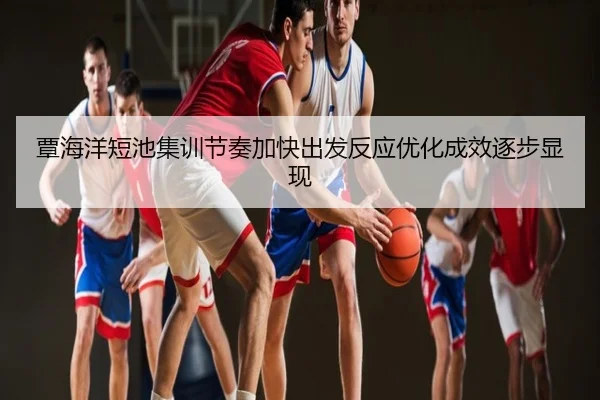 覃海洋短池集训节奏加快出发反应优化成效逐步显现