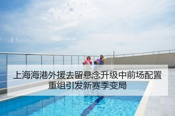 上海海港外援去留悬念升级中前场配置重组引发新赛季变局